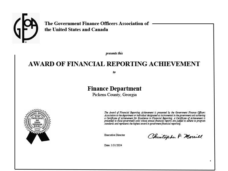 Finance Certificate: (GFOA logo) The Government Finance Officers Association of the United States and Canada Presents this AWARD OF FINANCIAL REPORTING ACHIEVEMENT To Finance Department Pickens County, Georgia (Artwork depicting a ribbon with the text “Government Finance Officers Association of the United States and Canada Corporation SEAL Chicago”) The Award of Financial Reporting Achievement is presented by the Government Finance Officers Association to the department or individual designated as instrumental in government unit achieving a Certificate of Achievement for Excellence in Financial Reporting. A Certificate of Achievement is presented to those government units whose annual financial reports are judged to adhere to program standards and represents the highest award in government financial reporting. Executive Director Christopher P. Morrill Date: 1/31/2024